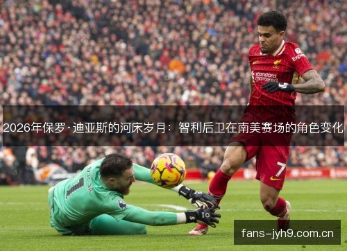 2026年保罗·迪亚斯的河床岁月：智利后卫在南美赛场的角色变化